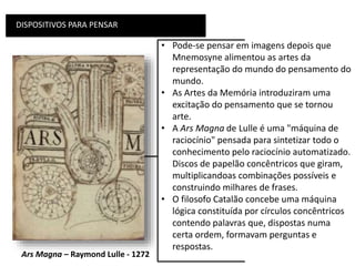 DISPOSITIVOS PARA PENSAR
• Pode-se pensar em imagens depois que
Mnemosyne alimentou as artes da
representação do mundo do pensamento do
mundo.
• As Artes da Memória introduziram uma
excitação do pensamento que se tornou
arte.
• A Ars Magna de Lulle é uma "máquina de
raciocínio" pensada para sintetizar todo o
conhecimento pelo raciocínio automatizado.
Discos de papelão concêntricos que giram,
multiplicandoas combinações possíveis e
construindo milhares de frases.
• O filosofo Catalão concebe uma máquina
lógica constituída por círculos concêntricos
contendo palavras que, dispostas numa
certa ordem, formavam perguntas e
respostas.
Ars Magna – Raymond Lulle - 1272
 