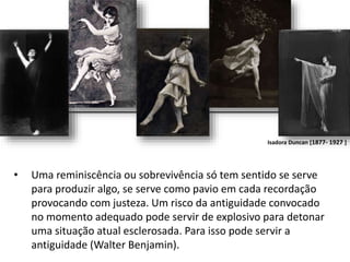 • Uma reminiscência ou sobrevivência só tem sentido se serve
para produzir algo, se serve como pavio em cada recordação
provocando com justeza. Um risco da antiguidade convocado
no momento adequado pode servir de explosivo para detonar
uma situação atual esclerosada. Para isso pode servir a
antiguidade (Walter Benjamin).
Isadora Duncan [1877- 1927 ]
 