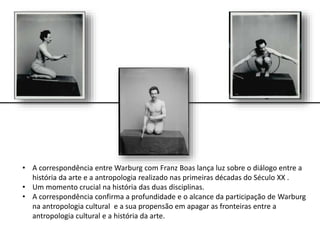 • A correspondência entre Warburg com Franz Boas lança luz sobre o diálogo entre a
história da arte e a antropologia realizado nas primeiras décadas do Século XX .
• Um momento crucial na história das duas disciplinas.
• A correspondência confirma a profundidade e o alcance da participação de Warburg
na antropologia cultural e a sua propensão em apagar as fronteiras entre a
antropologia cultural e a história da arte.
 
