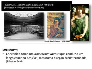 KULTURWISSENSCHAFTLICHE BIBLIOTHEK WARBURG
[Biblioteca Warburg de Ciência da Cultura]
MNHMOΣYNH
• Concebida como um Itinerarium Mentis que conduz a um
longo caminho possível, mas numa direção predeterminada.
[Salvatore Settis]
[ Dante Gabriel Rosseti - 1876-1881 ]
 