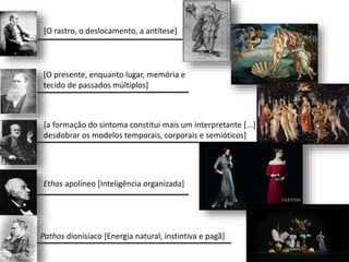 [O rastro, o deslocamento, a antítese]
[O presente, enquanto lugar, memória e
tecido de passados múltiplos]
[a formação do sintoma constitui mais um interpretante [...]
desdobrar os modelos temporais, corporais e semióticos]
Ethos apolíneo [Inteligência organizada]
Pathos dionisíaco [Energia natural, instintiva e pagã]
 