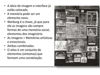 • A ideia de imagem e interface já
estão colocada.
• A memória pode ser um
elemento novo.
• Warburg é a chave, já que para
ele as imagens são sempre
formas de uma memória social,
elementos dos imaginário.
• As imagens = Memórias artísticas
e emocionais.
• Ambas combinadas.
• O atlas é um conjunto de
elementos (sintomas) que
formam uma constelação.
 