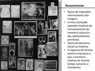 Renascimento
• Época de migrações
internacionais das
imagens.
• O mais avançado
exemplo histórico do
funcionamento da
memória cultural e
das sobrevivências
primitivas.
• Teoria da Memória
Social ou Coletiva.
• O regresso de formas
outrora impressas e
que a memória
coletiva ao mesmo
tempo conserva e
transforma.
 