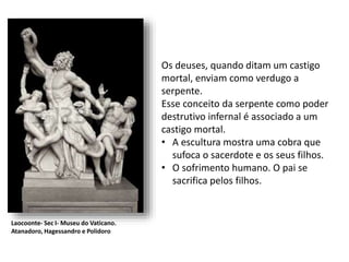 Os deuses, quando ditam um castigo
mortal, enviam como verdugo a
serpente.
Esse conceito da serpente como poder
destrutivo infernal é associado a um
castigo mortal.
• A escultura mostra uma cobra que
sufoca o sacerdote e os seus filhos.
• O sofrimento humano. O pai se
sacrifica pelos filhos.
Laocoonte- Sec I- Museu do Vaticano.
Atanadoro, Hagessandro e Polidoro
 
