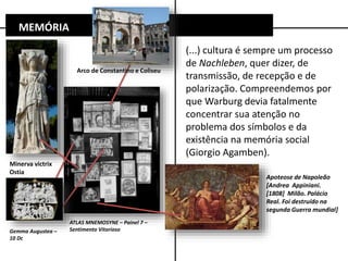 (...) cultura é sempre um processo
de Nachleben, quer dizer, de
transmissão, de recepção e de
polarização. Compreendemos por
que Warburg devia fatalmente
concentrar sua atenção no
problema dos símbolos e da
existência na memória social
(Giorgio Agamben).
MEMÓRIA
ATLAS MNEMOSYNE – Painel 7 –
Sentimento Vitorioso
Apoteose de Napoleão
[Andrea Appiniani.
[1808] Milão. Palácio
Real. Foi destruído na
segunda Guerra mundial]
Arco de Constantino e Coliseu
Minerva victrix
Ostia
Gemma Augustea –
10 Dc
 