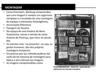 • Como Eisenstein, Warburg compreendeu
que uma imagem é sempre um organismo
complexo e o resultado de uma montagem
de espaços e elementos heterogêneos.
• Anunciação [Palestina]
• Paisagem da Toscana
• No espaço de uma história do Novo
Testamento, vemos o retrato de santo
Antonio de Florença, que viveu no século
XIX.
• Os eventos mais "no presente", ou seja, os
gestos humanos, são eles próprios
montagens temporais.
• Era preciso que seu método pudesse dar
conta de tal natureza de montagem (ana-
tópica e ana-crônica) nas imagens.
• As imagens compreendidas como
MONTAGEM
ATLAS MNEMOSYNE – Painel 42 – Expressão do
sofrimento em inversão energética
 