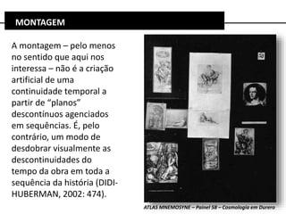 A montagem – pelo menos
no sentido que aqui nos
interessa – não é a criação
artificial de uma
continuidade temporal a
partir de “planos”
descontínuos agenciados
em sequências. É, pelo
contrário, um modo de
desdobrar visualmente as
descontinuidades do
tempo da obra em toda a
sequência da história (DIDI-
HUBERMAN, 2002: 474).
MONTAGEM
ATLAS MNEMOSYNE – Painel 58 – Cosmologia em Durero
 