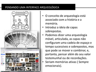 PENSANDO UMA INTERFACE ARQUEOLÓGICA
• O conceito de arqueologia está
associado com a história e a
memória.
• Introduz a ideia de capas
sobrepostas.
• Podemos dizer uma arqueologia
móvel, articulada, as capas não
configuram uma cadeia de espaço e
tempo sucessivos e sobrepostos, mas
que pode se mover e combinar, e,
portanto, pensar além do seu valor
testemunhal ou de recordações.
• Seriam memórias ativas ( Sempre
emocionais).
 