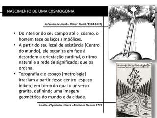 NASCIMENTO DE UMA COSMOGONIA
A Escada de Jacob - Robert Fludd (1574-1637)
• Do interior do seu campo até o cosmo, o
homem tece os laços simbólicos.
• A partir do seu local de existência [Centro
do mundo], ele organiza em face à
desordem a orientação cardinal, o ritmo
natural e a rede de significados que os
ordena.
• Topografia e o espaço [metrologia]
irradiam a partir desse centro [espaço
íntimo] em torno do qual o universo
gravita, definindo uma imagem
geométrica do mundo e da cidade.
Uraltes Chymisches Werk - Abraham Eleazar 1735
 