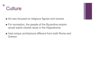 +
    Culture

       Art was focused on religious figures and scenes

       For recreation, the people of the Byzantine empire
        would watch chariot races in the Hippodrome

       Had unique architecture different from both Rome and
        Greece
 