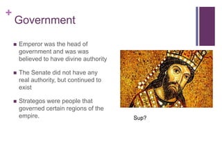 +
    Government

       Emperor was the head of
        government and was was
        believed to have divine authority

       The Senate did not have any
        real authority, but continued to
        exist

       Strategos were people that
        governed certain regions of the
        empire.                             Sup?
 