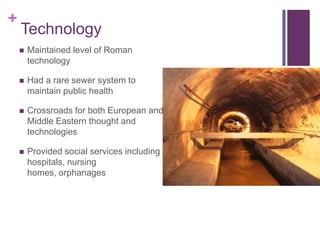 +
    Technology
       Maintained level of Roman
        technology

       Had a rare sewer system to
        maintain public health

       Crossroads for both European and
        Middle Eastern thought and
        technologies

       Provided social services including
        hospitals, nursing
        homes, orphanages
 