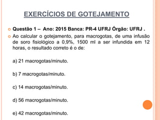 EXERCÍCIOS DE GOTEJAMENTO
 Questão 1 – Ano: 2015 Banca: PR-4 UFRJ Órgão: UFRJ .
 Ao calcular o gotejamento, para macrogotas, de uma infusão
de soro fisiológico a 0,9%, 1500 ml a ser infundida em 12
horas, o resultado correto é o de:
a) 21 macrogotas/minuto.
b) 7 macrogotas/minuto.
c) 14 macrogotas/minuto.
d) 56 macrogotas/minuto.
e) 42 macrogotas/minuto.
 