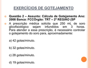 EXERCÍCIOS DE GOTEJAMENTO
 Questão 2 – Assunto: Cálculo de Gotejamento Ano:
2008 Banca: FCCÓrgão: TRT – 2ª REGIÃO (SP
 A prescrição médica solicita que 250 mL de soro
glicofisiológico sejam infundidos em 3 horas.
Para atender a essa prescrição, é necessário controlar
o gotejamento do soro para, aproximadamente:
a) 42 gotas/minuto.
b) 32 gotas/minuto.
c) 28 gotas/minuto.
d) 19 gotas/minuto.
 