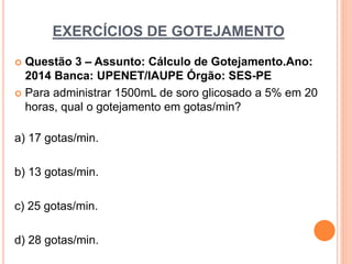 EXERCÍCIOS DE GOTEJAMENTO
 Questão 3 – Assunto: Cálculo de Gotejamento.Ano:
2014 Banca: UPENET/IAUPE Órgão: SES-PE
 Para administrar 1500mL de soro glicosado a 5% em 20
horas, qual o gotejamento em gotas/min?
a) 17 gotas/min.
b) 13 gotas/min.
c) 25 gotas/min.
d) 28 gotas/min.
 