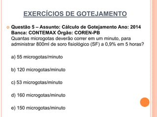 EXERCÍCIOS DE GOTEJAMENTO
 Questão 5 – Assunto: Cálculo de Gotejamento Ano: 2014
Banca: CONTEMAX Órgão: COREN-PB
Quantas microgotas deverão correr em um minuto, para
administrar 800ml de soro fisiológico (SF) a 0,9% em 5 horas?
a) 55 microgotas/minuto
b) 120 microgotas/minuto
c) 53 microgotas/minuto
d) 160 microgotas/minuto
e) 150 microgotas/minuto
 