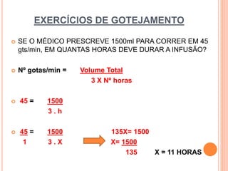 EXERCÍCIOS DE GOTEJAMENTO
 SE O MÉDICO PRESCREVE 1500ml PARA CORRER EM 45
gts/min, EM QUANTAS HORAS DEVE DURAR A INFUSÃO?
 Nº gotas/min = Volume Total
3 X Nº horas
 45 = 1500
3 . h
 45 = 1500 135X= 1500
1 3 . X X= 1500
135 X = 11 HORAS
 