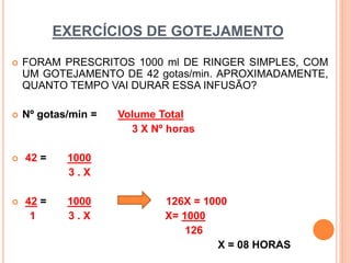 EXERCÍCIOS DE GOTEJAMENTO
 FORAM PRESCRITOS 1000 ml DE RINGER SIMPLES, COM
UM GOTEJAMENTO DE 42 gotas/min. APROXIMADAMENTE,
QUANTO TEMPO VAI DURAR ESSA INFUSÃO?
 Nº gotas/min = Volume Total
3 X Nº horas
 42 = 1000
3 . X
 42 = 1000 126X = 1000
1 3 . X X= 1000
126
X = 08 HORAS
 