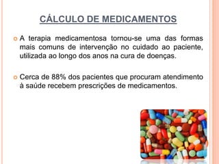 CÁLCULO DE MEDICAMENTOS
 A terapia medicamentosa tornou-se uma das formas
mais comuns de intervenção no cuidado ao paciente,
utilizada ao longo dos anos na cura de doenças.
 Cerca de 88% dos pacientes que procuram atendimento
à saúde recebem prescrições de medicamentos.
 