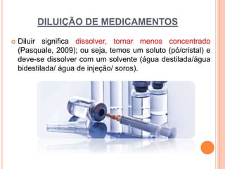 DILUIÇÃO DE MEDICAMENTOS
 Diluir significa dissolver, tornar menos concentrado
(Pasquale, 2009); ou seja, temos um soluto (pó/cristal) e
deve-se dissolver com um solvente (água destilada/água
bidestilada/ água de injeção/ soros).
 