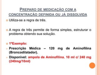 PREPARO DE MEDICAÇÃO COM A
CONCENTRAÇÃO DEFINIDA OU JÁ DISSOLVIDA
 Utiliza-se a regra de três.
 A regra de três permite de forma simples, estruturar o
problema obtendo sua solução.
 1ºExemplo:
 Prescrição Médica – 120 mg de Aminofilina
(Broncodilatador).
 Disponível: ampola de Aminofilina. 10 ml c/ 240 mg
(240mg/10ml)
 