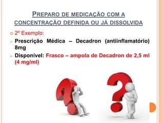 PREPARO DE MEDICAÇÃO COM A
CONCENTRAÇÃO DEFINIDA OU JÁ DISSOLVIDA
 2º Exemplo:
 Prescrição Médica – Decadron (antiinflamatório)
8mg
 Disponível: Frasco – ampola de Decadron de 2,5 ml
(4 mg/ml)
 