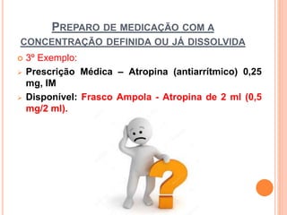  3º Exemplo:
 Prescrição Médica – Atropina (antiarrítmico) 0,25
mg, IM
 Disponível: Frasco Ampola - Atropina de 2 ml (0,5
mg/2 ml).
PREPARO DE MEDICAÇÃO COM A
CONCENTRAÇÃO DEFINIDA OU JÁ DISSOLVIDA
 