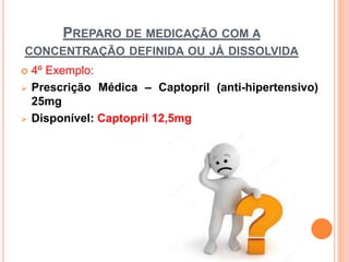  4º Exemplo:
 Prescrição Médica – Captopril (anti-hipertensivo)
25mg
 Disponível: Captopril 12,5mg
PREPARO DE MEDICAÇÃO COM A
CONCENTRAÇÃO DEFINIDA OU JÁ DISSOLVIDA
 