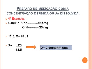  4º Exemplo:
 Cálculo: 1 cp----------12,5mg
X ml---------- 25 mg
 12,5. X= 25 . 1
 X= _25
12,5
PREPARO DE MEDICAÇÃO COM A
CONCENTRAÇÃO DEFINIDA OU JÁ DISSOLVIDA
X= 2 comprimidos
 