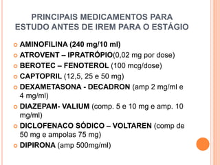 PRINCIPAIS MEDICAMENTOS PARA
ESTUDO ANTES DE IREM PARA O ESTÁGIO
 AMINOFILINA (240 mg/10 ml)
 ATROVENT – IPRATRÓPIO(0,02 mg por dose)
 BEROTEC – FENOTEROL (100 mcg/dose)
 CAPTOPRIL (12,5, 25 e 50 mg)
 DEXAMETASONA - DECADRON (amp 2 mg/ml e
4 mg/ml)
 DIAZEPAM- VALIUM (comp. 5 e 10 mg e amp. 10
mg/ml)
 DICLOFENACO SÓDICO – VOLTAREN (comp de
50 mg e ampolas 75 mg)
 DIPIRONA (amp 500mg/ml)
 