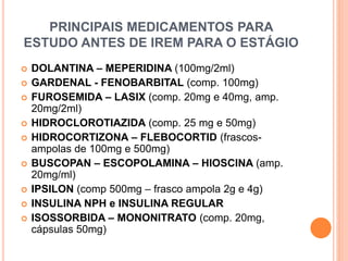 PRINCIPAIS MEDICAMENTOS PARA
ESTUDO ANTES DE IREM PARA O ESTÁGIO
 DOLANTINA – MEPERIDINA (100mg/2ml)
 GARDENAL - FENOBARBITAL (comp. 100mg)
 FUROSEMIDA – LASIX (comp. 20mg e 40mg, amp.
20mg/2ml)
 HIDROCLOROTIAZIDA (comp. 25 mg e 50mg)
 HIDROCORTIZONA – FLEBOCORTID (frascos-
ampolas de 100mg e 500mg)
 BUSCOPAN – ESCOPOLAMINA – HIOSCINA (amp.
20mg/ml)
 IPSILON (comp 500mg – frasco ampola 2g e 4g)
 INSULINA NPH e INSULINA REGULAR
 ISOSSORBIDA – MONONITRATO (comp. 20mg,
cápsulas 50mg)
 
