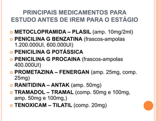 PRINCIPAIS MEDICAMENTOS PARA
ESTUDO ANTES DE IREM PARA O ESTÁGIO
 METOCLOPRAMIDA – PLASIL (amp. 10mg/2ml)
 PENICILINA G BENZATINA (frascos-ampolas
1.200.000UI, 600.000UI)
 PENICILINA G POTÁSSICA
 PENICILINA G PROCAINA (frascos-ampolas
400.000UI)
 PROMETAZINA – FENERGAN (amp. 25mg, comp.
25mg)
 RANITIDINA – ANTAK (amp. 50mg)
 TRAMADOL – TRAMAL (comp. 50mg e 100mg,
amp. 50mg e 100mg,)
 TENOXICAM – TILATIL (comp. 20mg)
 