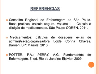 REFERENCIAS
 Conselho Regional de Enfermagem de São Paulo.
Boas práticas: cálculo seguro. Volume II – Cálculo e
diluição de medicamentos. São Paulo: COREN, 2011.
 Medicamentos: cálculos de dosagens evias de
administração/organizadora Loide Corina Chaves.
Barueri, SP: Manole, 2013.
 POTTER, P.A.; PERRY, A.G. Fundamentos de
Enfermagem. 7. ed. Rio de Janeiro: Elsivier, 2009.
 