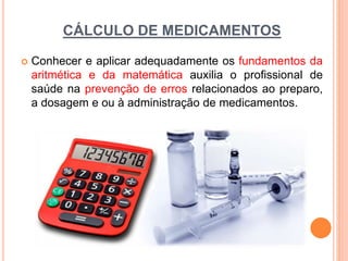 CÁLCULO DE MEDICAMENTOS
 Conhecer e aplicar adequadamente os fundamentos da
aritmética e da matemática auxilia o profissional de
saúde na prevenção de erros relacionados ao preparo,
a dosagem e ou à administração de medicamentos.
 