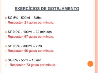 EXERCÍCIOS DE GOTEJAMENTO
 SG 5% - 500ml – 8/8hs
 Resposta= 21 gotas por minuto.
 SF 0,9% - 100ml – 30 minutos
 Resposta= 67 gotas por minuto.
 SF 0,9% - 300ml – 2 hs
 Resposta= 50 gotas por minuto.
 SG 5% - 55ml – 15 min
 Resposta= 73 gotas por minuto.
 