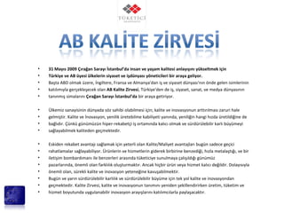 • 31 Mayıs 2009 Çırağan Sarayı İstanbul’da insan ve yaşam kalitesi anlayışını yükseltmek için
• Türkiye ve AB üyesi ülkelerin siyaset ve işdünyası yöneticileri bir araya geliyor.
• Başta ABD olmak üzere, İngiltere, Fransa ve Almanya'dan iş ve siyaset dünyası'nın önde gelen isimlerinin
• katılımıyla gerçekleşecek olan AB Kalite Zirvesi, Türkiye'den de iş, siyaset, sanat, ve medya dünyasının
• tanınmış simalarını Çırağan Sarayı İstanbul’da bir araya getiriyor.
• Ülkemiz sanayisinin dünyada söz sahibi olabilmesi için; kalite ve inovasyonun arttırılması zaruri hale
• gelmiştir. Kalite ve İnovasyon, yenilik üretebilme kabiliyeti yanında, yeniliğin hangi hızda üretildiğine de
• bağlıdır. Çünkü günümüzün hiper-rekabetçi iş ortamında kalıcı olmak ve sürdürülebilir karlı büyümeyi
• sağlayabilmek kaliteden geçmektedir.
• Eskiden rekabet avantajı sağlamak için yeterli olan Kalite/Maliyet avantajları bugün sadece geçici
• rahatlamalar sağlayabiliyor. Ürünlerin ve hizmetlerin giderek birbirine benzediği, hızla metalaştığı, ve bir
• iletişim bombardımanı ile benzerleri arasında tüketiciye sunulmaya çalışıldığı günümüz
• pazarlarında, önemli olan farklılık oluşturmaktır. Ancak hiçbir ürün veya hizmet kalıcı değildir. Dolayısıyla
• önemli olan, sürekli kalite ve inovasyon yeteneğine kavuşabilmektir.
• Bugün ve yarın sürdürülebilir karlılık ve sürdürülebilir büyüme için tek yol kalite ve inovasyondan
• geçmektedir. Kalite Zirvesi, kalite ve inovasyonun tanımını yeniden şekillendirirken üretim, tüketim ve
• hizmet boyutunda uygulanabilir inovasyon arayışlarını katılımcılarla paylaşacaktır.
 