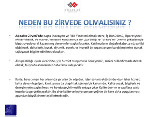 • AB Kalite Zirvesi’nde başta İnovasyon ve Fikir Yönetimi olmak üzere, İş Dönüşümü, Operasyonel
Mükemmellik, ve Maliyet Yönetimi konularında, Avrupa Birliği ve Türkiye’nin önemli şirketlerinde
bizzat uygulayarak kazanılmış deneyimler paylaşılacaktır. Katılımcıların global rekabette söz sahibi
olabilecek, daha karlı, kıvrak, dinamik, esnek, ve inovatif bir organizasyon kurabilmelerine olanak
sağlayacak bilgiler edinilmiş olacaktır.
• Avrupa Birliği uyum sürecinde iş ve hizmet dünyamızın deneyimleri, süreci hızlandırmada destek
olacak, bu yolda adımlarımız daha fazla sıklaşacaktır.
• Kalite, hayatımızın her alanında yer alan bir olgudur. İster sanayi sektöründe olsun ister hizmet,
kalite devamlı gelişen, kimi zaman da ulaşılmak istenen bir kavramdır. Kalite ancak, bilgilerin ve
deneyimlerin paylaşılması ve hayata geçirilmesi ile ortaya çıkar. Kalite devrimi o vasıflara sahip
insanlarca gerçekleşecektir. Bu zirve kalite ve inovasyon gerçeğinin bir kere daha vurgulanması
açısından büyük önem teşkil etmektedir.
 