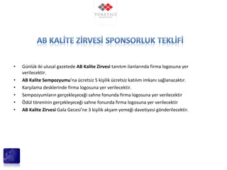• Günlük iki ulusal gazetede AB Kalite Zirvesi tanıtım ilanlarında firma logosuna yer
verilecektir.
• AB Kalite Sempozyumu’na ücretsiz 5 kişilik ücretsiz katılım imkanı sağlanacaktır.
• Karşılama desklerinde firma logosuna yer verilecektir.
• Sempozyumların gerçekleşeceği sahne fonunda firma logosuna yer verilecektir
• Ödül töreninin gerçekleşeceği sahne fonunda firma logosuna yer verilecektir
• AB Kalite Zirvesi Gala Gecesi’ne 3 kişilik akşam yemeği davetiyesi gönderilecektir.
 