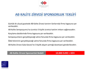 Günlük iki ulusal gazetede AB Kalite Zirvesi tanıtım ilanlarında firma logosuna yer
verilecektir.
AB Kalite Sempozyumu’na ücretsiz 5 kişilik ücretsiz katılım imkanı sağlanacaktır.
Karşılama desklerinde firma logosuna yer verilecektir.
Sempozyumların gerçekleşeceği sahne fonunda firma logosuna yer verilecektir.
Ödül töreninin gerçekleşeceği sahne fonunda firma logosuna yer verilecektir.
AB Kalite Zirvesi Gala Gecesi’ne 3 kişilik akşam yemeği davetiyesi gönderilecektir.
AB Kalite Zirvesi Sponsorluk Bedeli 10.000 EURO + KDV
 