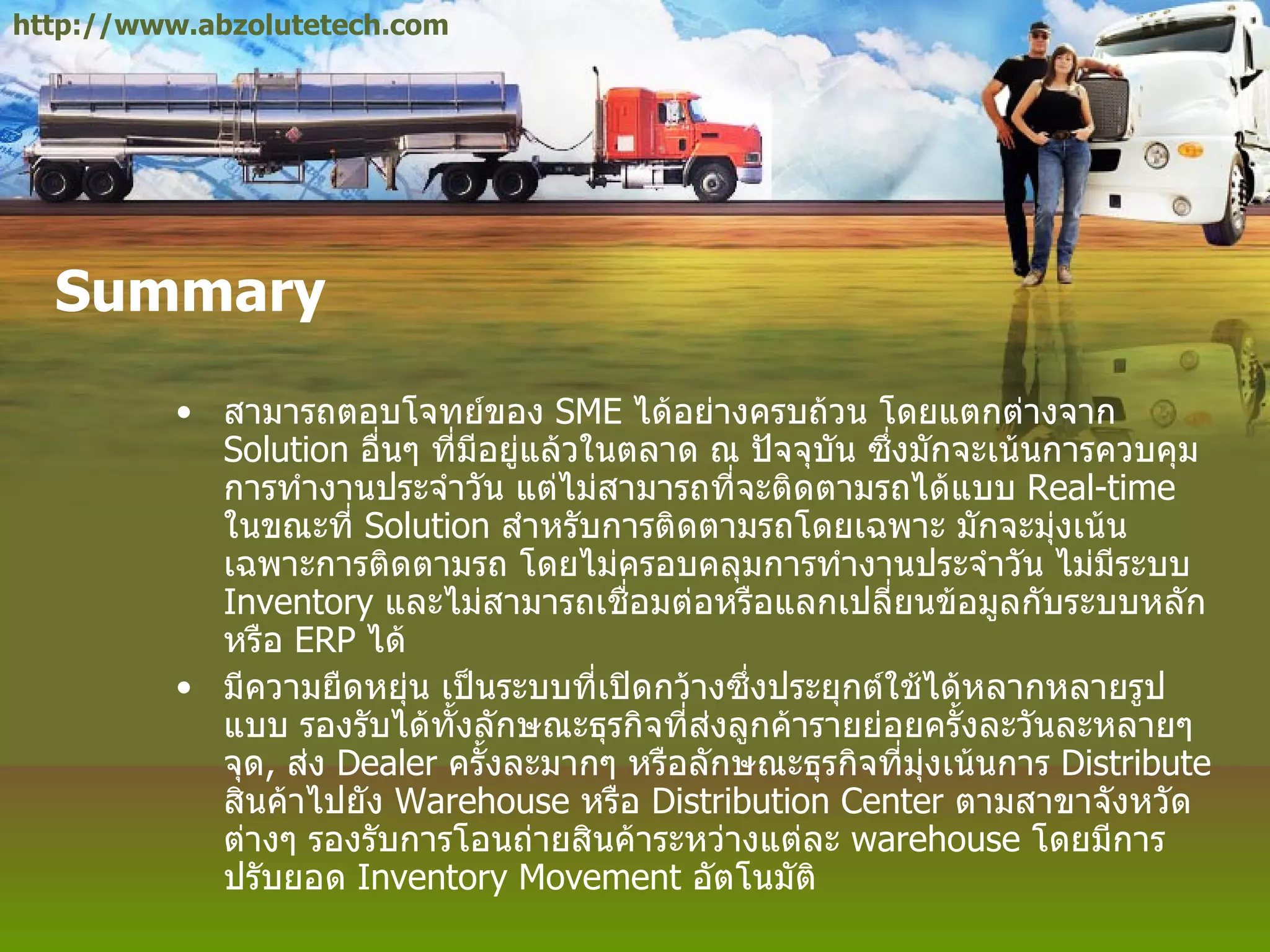 Summary สามารถตอบโจทย์ของ  SME  ได้อย่างครบถ้วน โดยแตกต่างจาก  Solution  อื่นๆ ที่มีอยู่แล้วในตลาด ณ ปัจจุบัน ซึ่งมักจะเน้นการควบคุมการทำงานประจำวัน แต่ไม่สามารถที่จะติดตามรถได้แบบ  Real - time  ในขณะที่  Solution  สำหรับการติดตามรถโดยเฉพาะ มักจะมุ่งเน้นเฉพาะการติดตามรถ โดยไม่ครอบคลุมการทำงานประจำวัน ไม่มีระบบ  Inventory  และไม่สามารถเชื่อมต่อหรือแลกเปลี่ยนข้อมูลกับระบบหลัก หรือ  ERP  ได้ มีความยืดหยุ่น เป็นระบบที่เปิดกว้างซึ่งประยุกต์ใช้ได้หลากหลายรูปแบบ รองรับได้ทั้งลักษณะธุรกิจที่ส่งลูกค้ารายย่อยครั้งละวันละหลายๆ จุด ,  ส่ง  Dealer  ครั้งละมากๆ หรือลักษณะธุรกิจที่มุ่งเน้นการ  Distribute  สินค้าไปยัง  Warehouse  หรือ  Distribution Center  ตามสาขาจังหวัดต่างๆ รองรับการโอนถ่ายสินค้าระหว่างแต่ละ  warehouse  โดยมีการปรับยอด  Inventory Movement  อัตโนมัติ  http://www.abzolutetech.com 