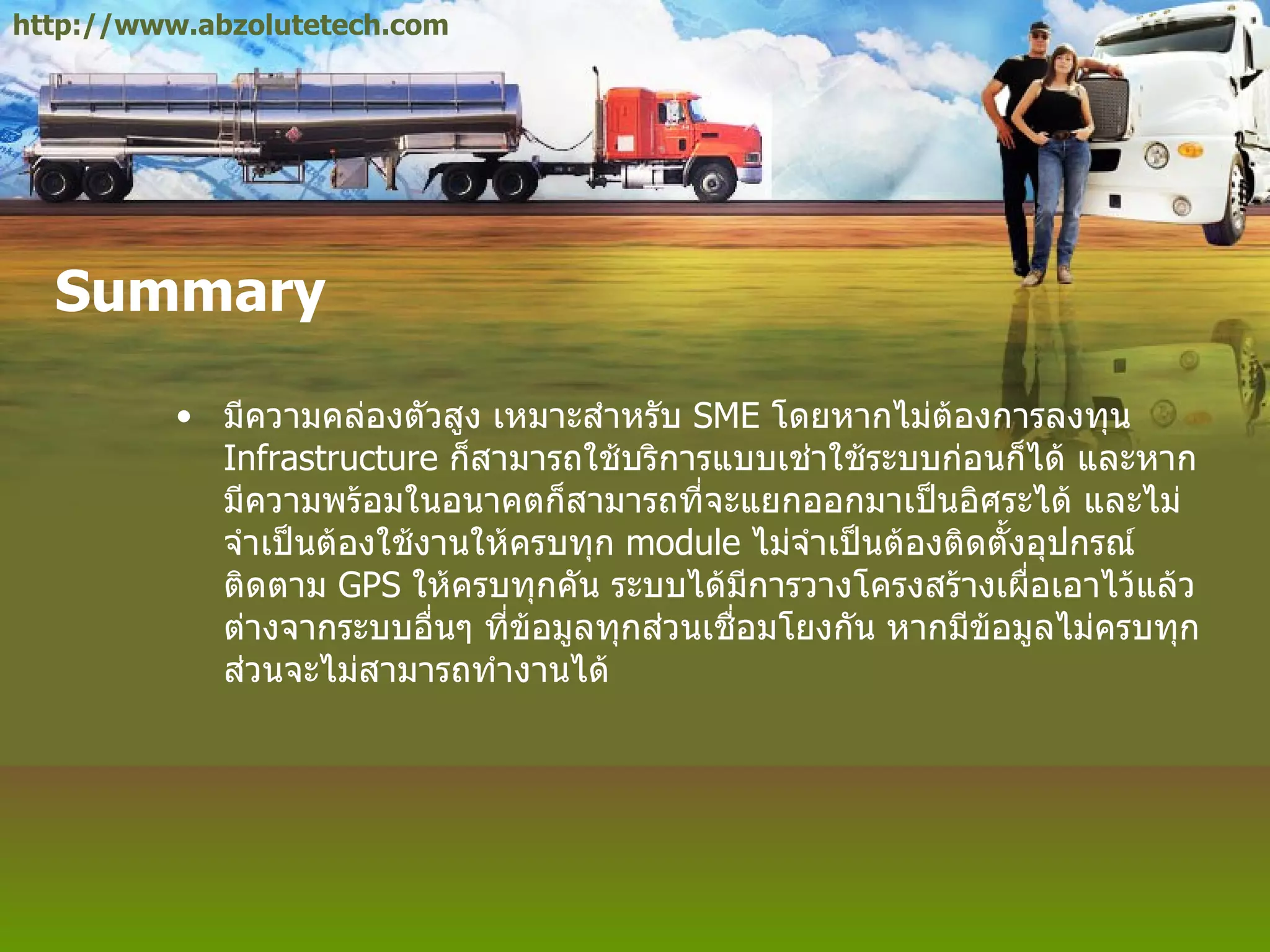 Summary มีความคล่องตัวสูง เหมาะสำหรับ  SME  โดยหากไม่ต้องการลงทุน  Infrastructure  ก็สามารถใช้บริการแบบเช่าใช้ระบบก่อนก็ได้ และหากมีความพร้อมในอนาคตก็สามารถที่จะแยกออกมาเป็นอิศระได้ และไม่จำเป็นต้องใช้งานให้ครบทุก  module  ไม่จำเป็นต้องติดตั้งอุปกรณ์ติดตาม  GPS  ให้ครบทุกคัน ระบบได้มีการวางโครงสร้างเผื่อเอาไว้แล้ว ต่างจากระบบอื่นๆ ที่ข้อมูลทุกส่วนเชื่อมโยงกัน หากมีข้อมูลไม่ครบทุกส่วนจะไม่สามารถทำงานได้ http://www.abzolutetech.com 