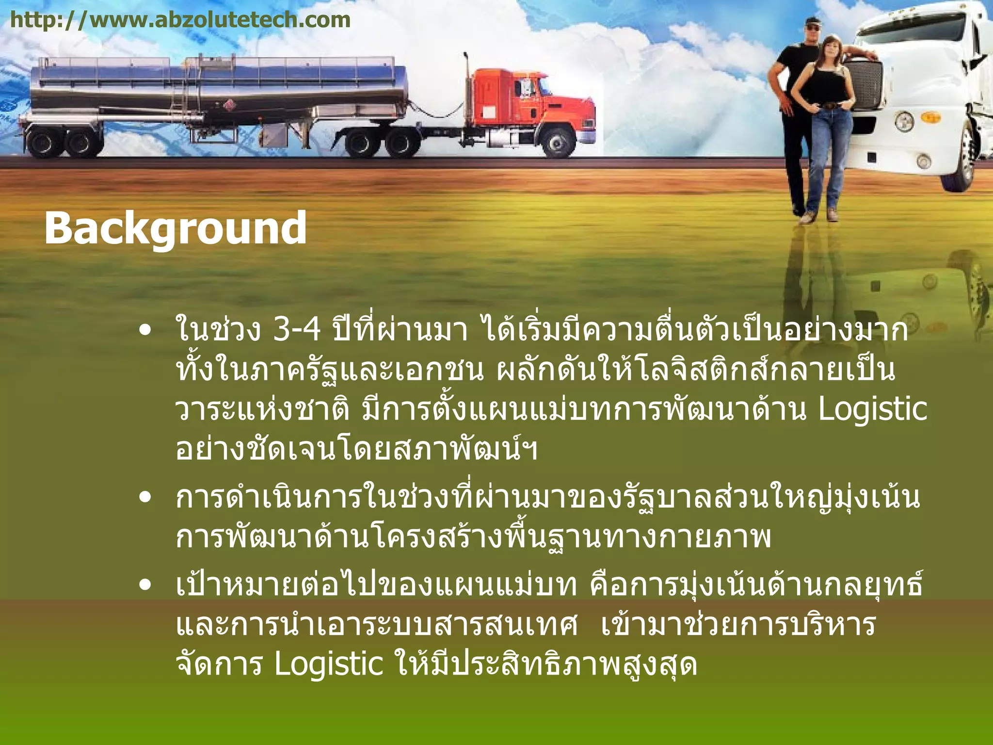 Background ในช่วง  3-4   ปีที่ผ่านมา ได้เริ่มมีความตื่นตัวเป็นอย่างมาก ทั้งในภาครัฐและเอกชน ผลักดันให้โลจิสติกส์กลายเป็นวาระแห่งชาติ มีการตั้งแผนแม่บทการพัฒนาด้าน  Logistic  อย่างชัดเจนโดยสภาพัฒน์ฯ การดำเนินการในช่วงที่ผ่านมาของรัฐบาลส่วนใหญ่มุ่งเน้นการพัฒนาด้านโครงสร้างพื้นฐานทางกายภาพ เป้าหมายต่อไปของแผนแม่บท คือการมุ่งเน้นด้านกลยุทธ์ และการนำเอาระบบสารสนเทศ  เข้ามาช่วยการบริหารจัดการ  Logistic  ให้มีประสิทธิภาพสูงสุด http://www.abzolutetech.com 