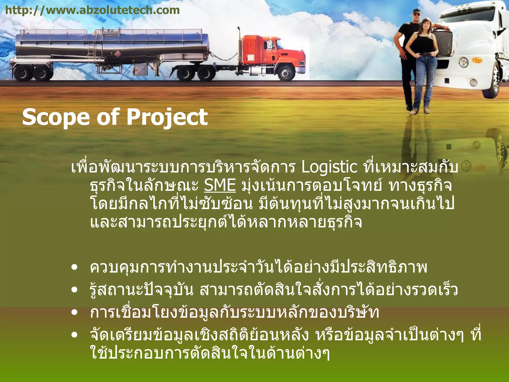 Scope of Project เพื่อพัฒนาระบบการบริหารจัดการ  Logistic  ที่เหมาะสมกับธุรกิจในลักษณะ  SME   มุ่งเน้นการตอบโจทย์ ทางธุรกิจ โดยมีกลไกที่ไม่ซับซ้อน มีต้นทุนที่ไม่สูงมากจนเกินไป และสามารถประยุกต์ได้หลากหลายธุรกิจ ควบคุมการทำงานประจำวันได้อย่างมีประสิทธิภาพ รู้สถานะปัจจุบัน สามารถตัดสินใจสั่งการได้อย่างรวดเร็ว การเชื่อมโยงข้อมูลกับระบบหลักของบริษัท จัดเตรียมข้อมูลเชิงสถิติย้อนหลัง หรือข้อมูลจำเป็นต่างๆ ที่ใช้ประกอบการตัดสินใจในด้านต่างๆ http://www.abzolutetech.com 