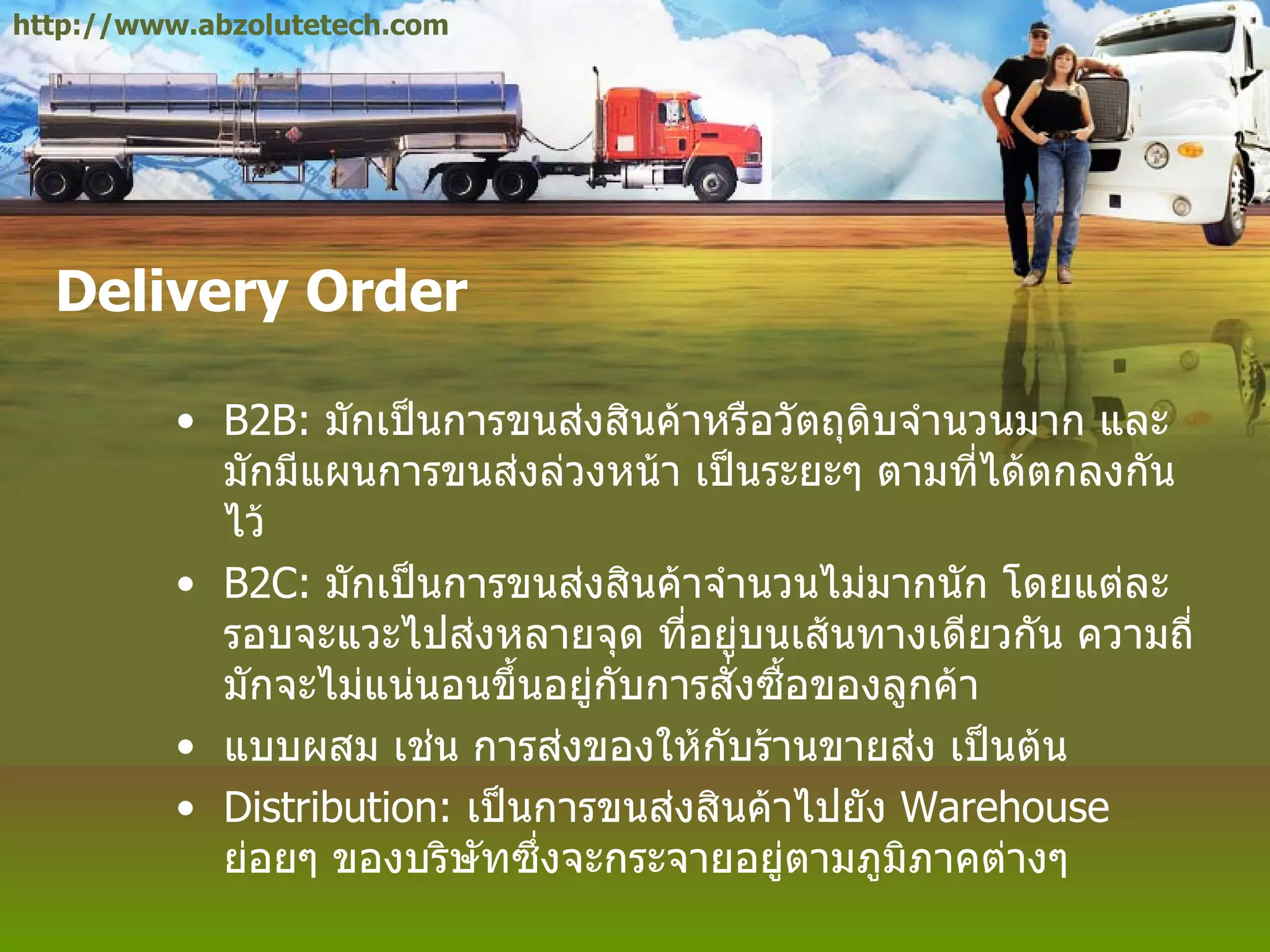 Delivery Order B2B:  มักเป็นการขนส่งสินค้าหรือวัตถุดิบจำนวนมาก และมักมีแผนการขนส่งล่วงหน้า เป็นระยะๆ ตามที่ได้ตกลงกันไว้ B2C:  มักเป็นการขนส่งสินค้าจำนวนไม่มากนัก โดยแต่ละรอบจะแวะไปส่งหลายจุด ที่อยู่บนเส้นทางเดียวกัน ความถี่มักจะไม่แน่นอนขึ้นอยู่กับการสั่งซื้อของลูกค้า แบบผสม เช่น การส่งของให้กับร้านขายส่ง เป็นต้น Distribution:  เป็นการขนส่งสินค้าไปยัง  Warehouse  ย่อยๆ ของบริษัทซึ่งจะกระจายอยู่ตามภูมิภาคต่างๆ http://www.abzolutetech.com 