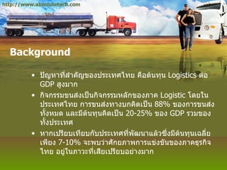 Background ปัญหาที่สำคัญของประเทศไทย คือต้นทุน  Logistics  ต่อ  GDP  สูงมาก กิจกรรมขนส่งเป็นกิจกรรมหลักของภาค  Logistic  โดยในประเทศไทย การขนส่งทางบกคิดเป็น  88%   ของการขนส่งทั้งหมด และมีต้นทุนคิดเป็น  20-25%   ของ  GDP  รวมของทั้งประเทศ หากเปรียบเทียบกับประเทศที่พัฒนาแล้วซึ่งมีต้นทุนเฉลี่ยเพียง  7-10%   จะพบว่าศักยภาพการแข่งขันของภาคธุรกิจไทย อยู่ในภาวะที่เสียเปรียบอย่างมาก http://www.abzolutetech.com 