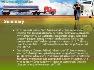 Summary สามารถตอบโจทย์ของ  SME  ได้อย่างครบถ้วน โดยแตกต่างจาก  Solution  อื่นๆ ที่มีอยู่แล้วในตลาด ณ ปัจจุบัน ซึ่งมักจะเน้นการควบคุมการทำงานประจำวัน แต่ไม่สามารถที่จะติดตามรถได้แบบ  Real - time  ในขณะที่  Solution  สำหรับการติดตามรถโดยเฉพาะ มักจะมุ่งเน้นเฉพาะการติดตามรถ โดยไม่ครอบคลุมการทำงานประจำวัน ไม่มีระบบ  Inventory  และไม่สามารถเชื่อมต่อหรือแลกเปลี่ยนข้อมูลกับระบบหลัก หรือ  ERP  ได้ มีความยืดหยุ่น เป็นระบบที่เปิดกว้างซึ่งประยุกต์ใช้ได้หลากหลายรูปแบบ รองรับได้ทั้งลักษณะธุรกิจที่ส่งลูกค้ารายย่อยครั้งละวันละหลายๆ จุด ,  ส่ง  Dealer  ครั้งละมากๆ หรือลักษณะธุรกิจที่มุ่งเน้นการ  Distribute  สินค้าไปยัง  Warehouse  หรือ  Distribution Center  ตามสาขาจังหวัดต่างๆ รองรับการโอนถ่ายสินค้าระหว่างแต่ละ  warehouse  โดยมีการปรับยอด  Inventory Movement  อัตโนมัติ  http://www.abzolutetech.com 