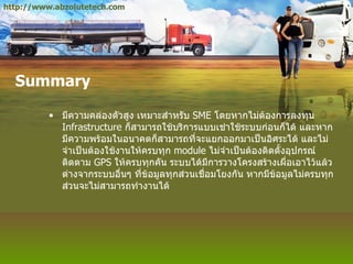 Summary มีความคล่องตัวสูง เหมาะสำหรับ  SME  โดยหากไม่ต้องการลงทุน  Infrastructure  ก็สามารถใช้บริการแบบเช่าใช้ระบบก่อนก็ได้ และหากมีความพร้อมในอนาคตก็สามารถที่จะแยกออกมาเป็นอิศระได้ และไม่จำเป็นต้องใช้งานให้ครบทุก  module  ไม่จำเป็นต้องติดตั้งอุปกรณ์ติดตาม  GPS  ให้ครบทุกคัน ระบบได้มีการวางโครงสร้างเผื่อเอาไว้แล้ว ต่างจากระบบอื่นๆ ที่ข้อมูลทุกส่วนเชื่อมโยงกัน หากมีข้อมูลไม่ครบทุกส่วนจะไม่สามารถทำงานได้ http://www.abzolutetech.com 