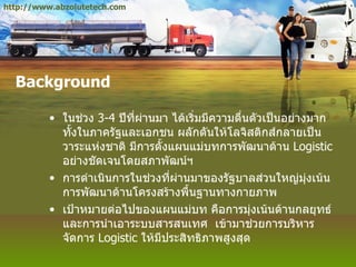 Background ในช่วง  3-4   ปีที่ผ่านมา ได้เริ่มมีความตื่นตัวเป็นอย่างมาก ทั้งในภาครัฐและเอกชน ผลักดันให้โลจิสติกส์กลายเป็นวาระแห่งชาติ มีการตั้งแผนแม่บทการพัฒนาด้าน  Logistic  อย่างชัดเจนโดยสภาพัฒน์ฯ การดำเนินการในช่วงที่ผ่านมาของรัฐบาลส่วนใหญ่มุ่งเน้นการพัฒนาด้านโครงสร้างพื้นฐานทางกายภาพ เป้าหมายต่อไปของแผนแม่บท คือการมุ่งเน้นด้านกลยุทธ์ และการนำเอาระบบสารสนเทศ  เข้ามาช่วยการบริหารจัดการ  Logistic  ให้มีประสิทธิภาพสูงสุด http://www.abzolutetech.com 