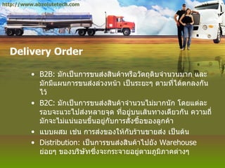 Delivery Order B2B:  มักเป็นการขนส่งสินค้าหรือวัตถุดิบจำนวนมาก และมักมีแผนการขนส่งล่วงหน้า เป็นระยะๆ ตามที่ได้ตกลงกันไว้ B2C:  มักเป็นการขนส่งสินค้าจำนวนไม่มากนัก โดยแต่ละรอบจะแวะไปส่งหลายจุด ที่อยู่บนเส้นทางเดียวกัน ความถี่มักจะไม่แน่นอนขึ้นอยู่กับการสั่งซื้อของลูกค้า แบบผสม เช่น การส่งของให้กับร้านขายส่ง เป็นต้น Distribution:  เป็นการขนส่งสินค้าไปยัง  Warehouse  ย่อยๆ ของบริษัทซึ่งจะกระจายอยู่ตามภูมิภาคต่างๆ http://www.abzolutetech.com 