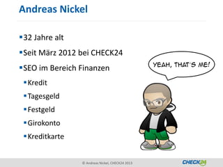 Andreas Nickel

32 Jahre alt
Seit März 2012 bei CHECK24
                                                 Yeah, That´s me!
SEO im Bereich Finanzen
 Kredit
 Tagesgeld
 Festgeld
 Girokonto
 Kreditkarte


                © Andreas Nickel, CHECK24 2013
 